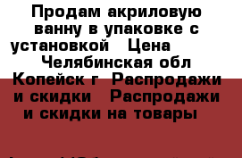 Продам акриловую ванну в упаковке с установкой › Цена ­ 5 000 - Челябинская обл., Копейск г. Распродажи и скидки » Распродажи и скидки на товары   